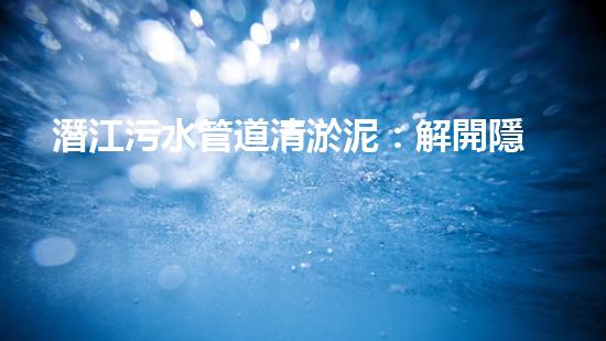 潛江污水管道清淤泥：解開隱秘的黑暗，揭示城市背后的秘密！